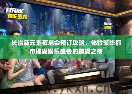 长治新元素夜总会预订攻略，体验繁华都市璀璨娱乐盛会的璀璨之夜